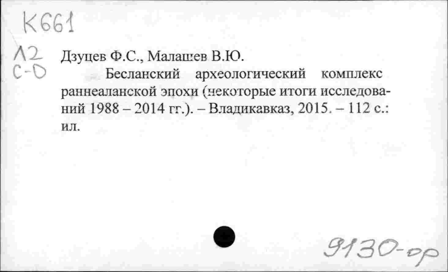 ﻿к £бі
Л Дзуцев Ф.С., Малашев В.Ю.
Бесланский археологический комплекс раннеаланской эпохи (некоторые итоги исследований 1988 - 2014 гг.). - Владикавказ, 2015. - 112 с.: ил.
